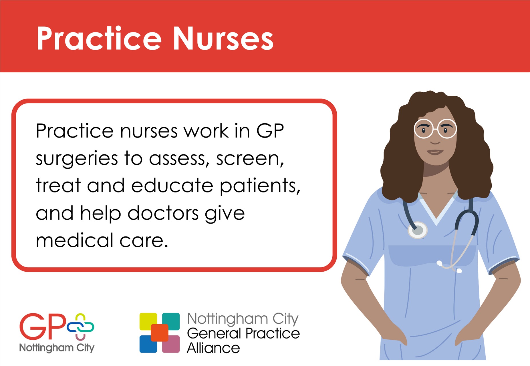 Practice nurses work in GP surgeries to assess, screen, treat and educate patients, and help doctors give medical care.